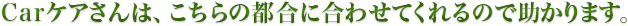 Carケアさんは、こちらの都合に合わせてくれるので助かります